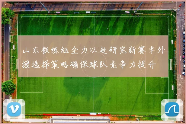 山东教练组全力以赴研究新赛季外援选择策略确保球队竞争力提升