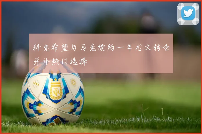 科克希望与马竞续约一年尤文转会并非热门选择