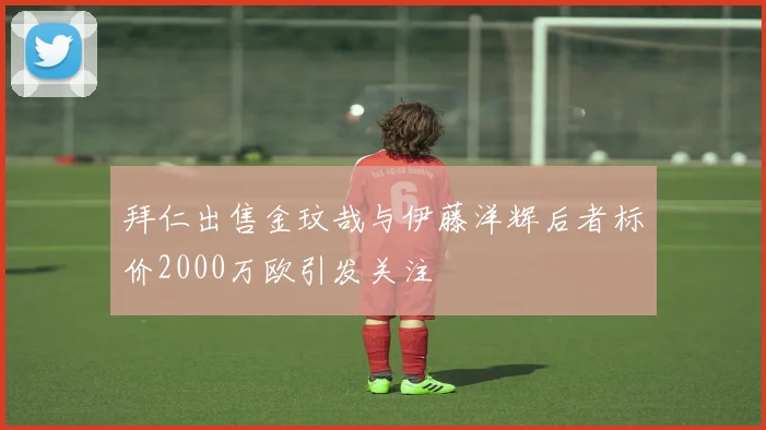 拜仁出售金玟哉与伊藤洋辉后者标价2000万欧引发关注