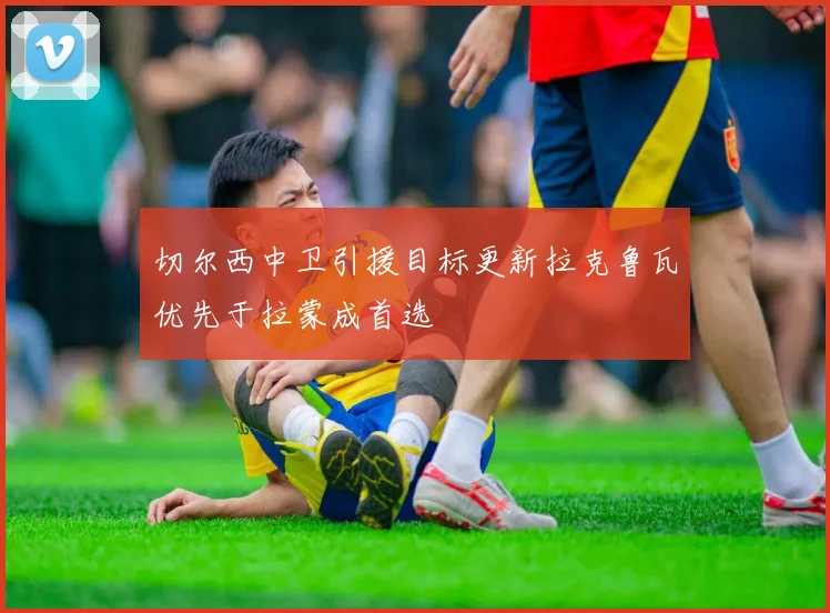 切尔西中卫引援目标更新拉克鲁瓦优先于拉蒙成首选