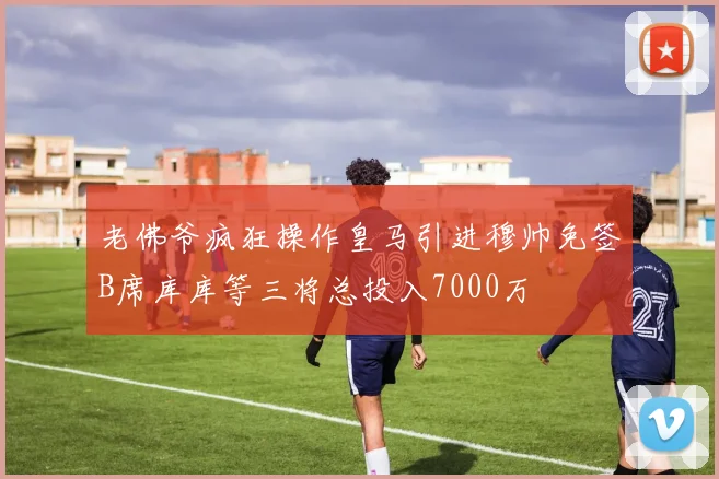老佛爷疯狂操作皇马引进穆帅免签B席库库等三将总投入7000万