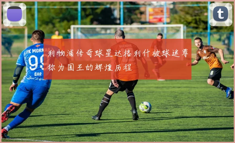 利物浦传奇球星达格利什被球迷尊称为国王的辉煌历程