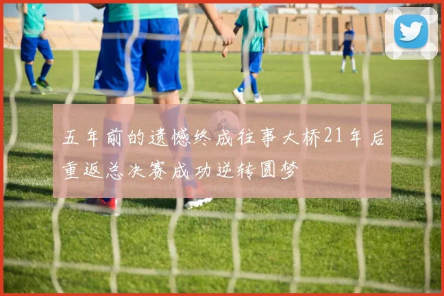 五年前的遗憾终成往事大桥21年后重返总决赛成功逆转圆梦