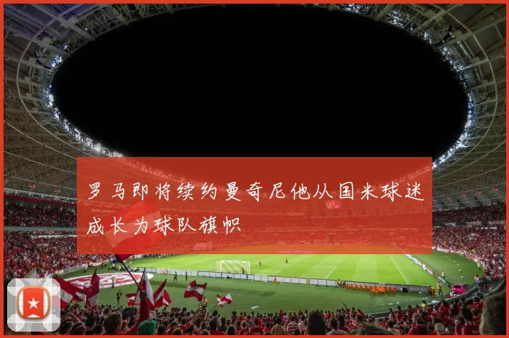 罗马即将续约曼奇尼他从国米球迷成长为球队旗帜