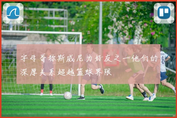 字母哥称斯威尼为好友之一他们的深厚关系超越篮球界限