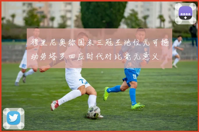 穆里尼奥称国米三冠王地位无可撼动劳塔罗回应时代对比毫无意义