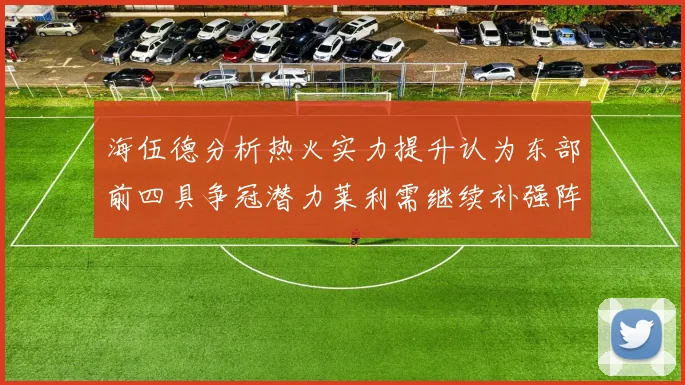 海伍德分析热火实力提升认为东部前四具争冠潜力莱利需继续补强阵容