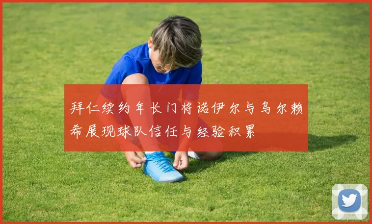 拜仁续约年长门将诺伊尔与乌尔赖希展现球队信任与经验积累
