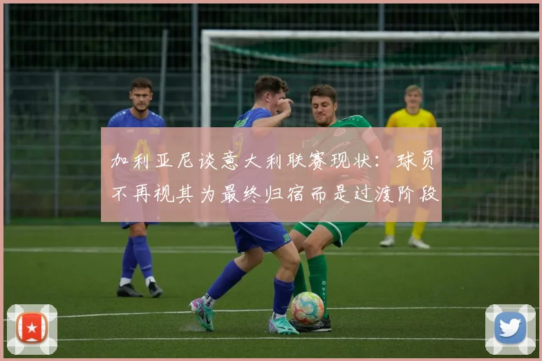 加利亚尼谈意大利联赛现状：球员不再视其为最终归宿而是过渡阶段