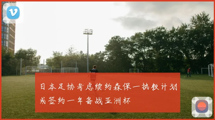 日本足协考虑续约森保一执教计划或签约一年备战亚洲杯