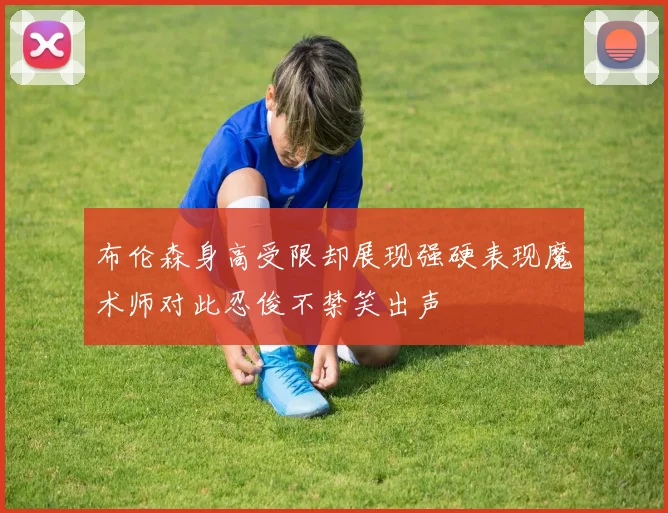 布伦森身高受限却展现强硬表现魔术师对此忍俊不禁笑出声