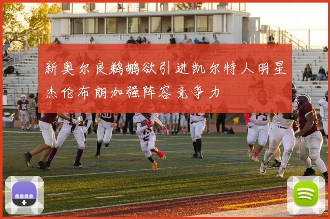 新奥尔良鹈鹕欲引进凯尔特人明星杰伦布朗加强阵容竞争力
