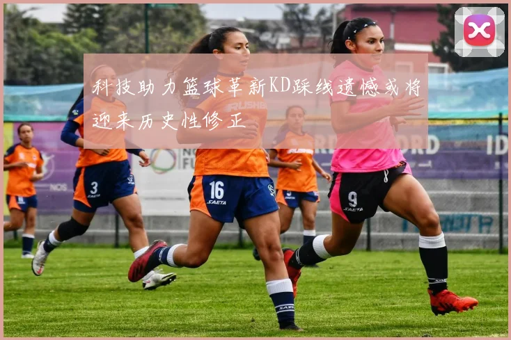 科技助力篮球革新KD踩线遗憾或将迎来历史性修正