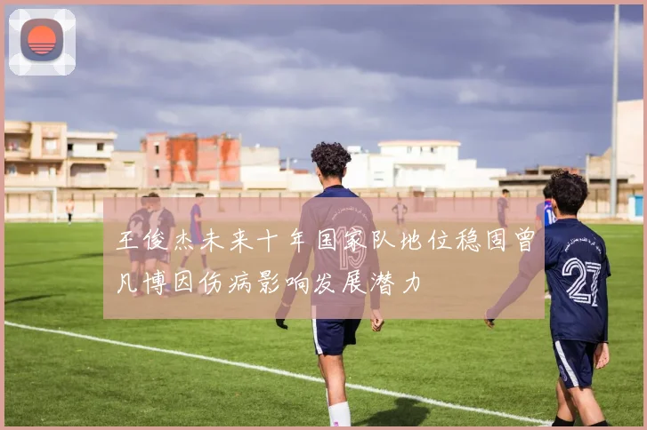 王俊杰未来十年国家队地位稳固曾凡博因伤病影响发展潜力
