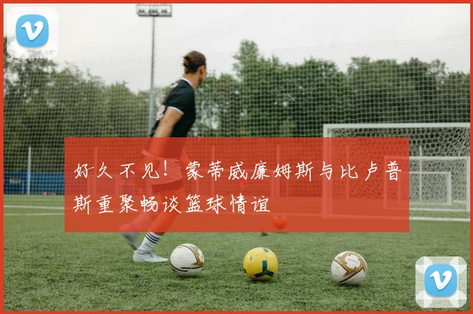 好久不见！蒙蒂威廉姆斯与比卢普斯重聚畅谈篮球情谊