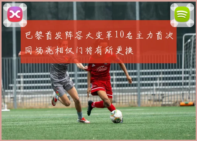 巴黎首发阵容大变革10名主力首次同场亮相仅门将有所更换