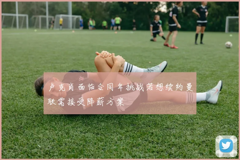 卢克肖面临合同年挑战若想续约曼联需接受降薪方案