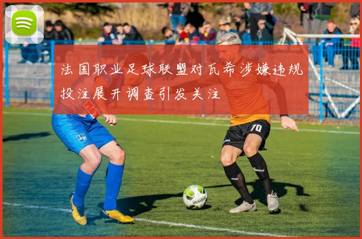 法国职业足球联盟对瓦希涉嫌违规投注展开调查引发关注
