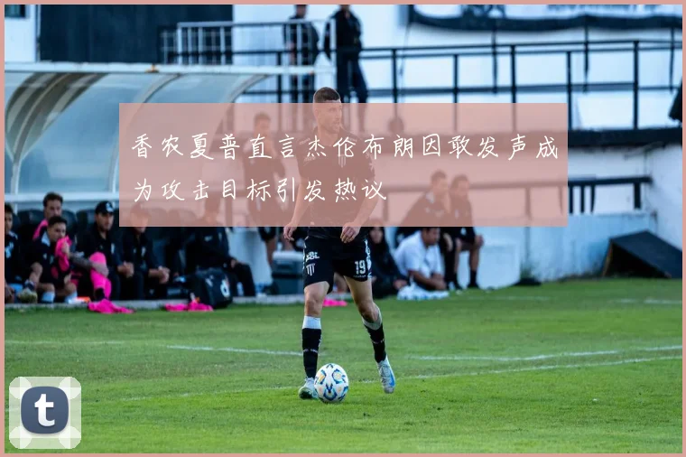 香农夏普直言杰伦布朗因敢发声成为攻击目标引发热议