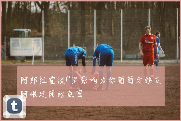 阿邦拉霍谈C罗影响力称葡萄牙缺乏阿根廷团结氛围