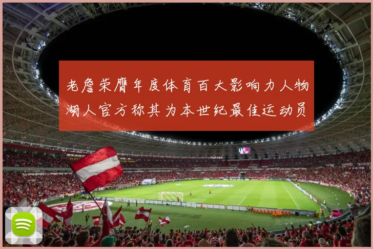 老詹荣膺年度体育百大影响力人物湖人官方称其为本世纪最佳运动员