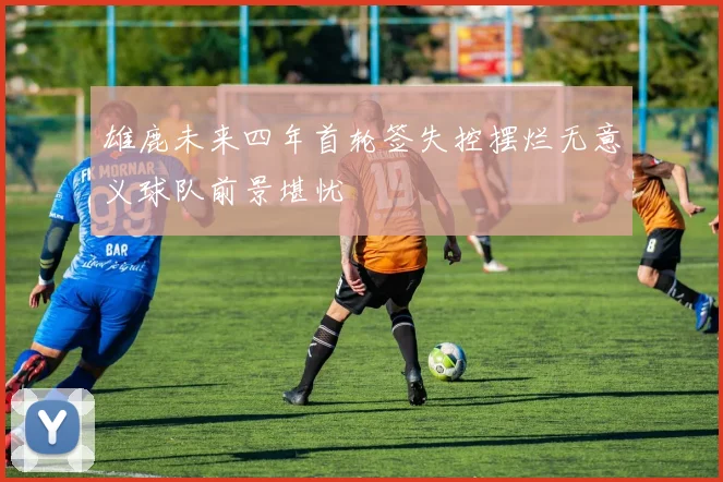 雄鹿未来四年首轮签失控摆烂无意义球队前景堪忧