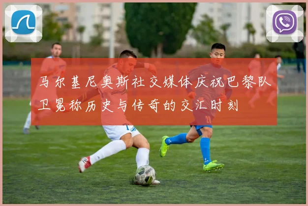 马尔基尼奥斯社交媒体庆祝巴黎队卫冕称历史与传奇的交汇时刻
