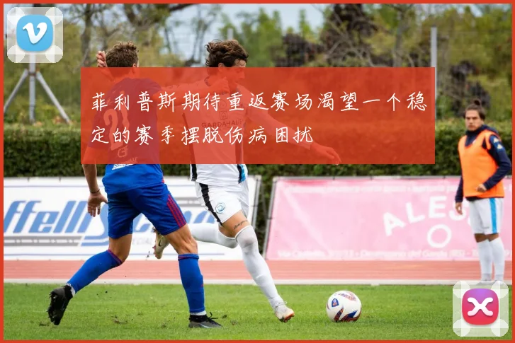 菲利普斯期待重返赛场渴望一个稳定的赛季摆脱伤病困扰