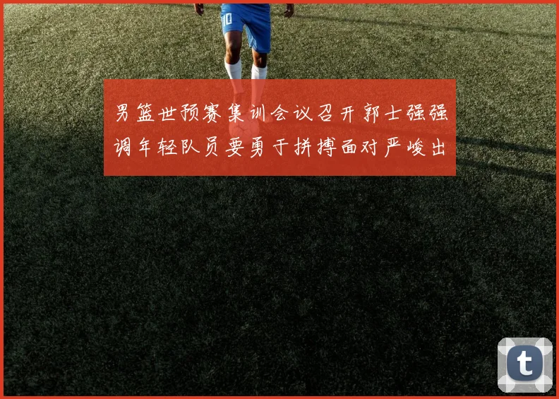 男篮世预赛集训会议召开郭士强强调年轻队员要勇于拼搏面对严峻出线形势