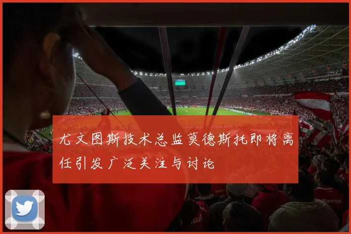 尤文图斯技术总监莫德斯托即将离任引发广泛关注与讨论
